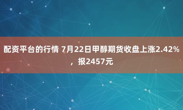 配资平台的行情 7月22日甲醇期货收盘上涨2.42%，报2457元